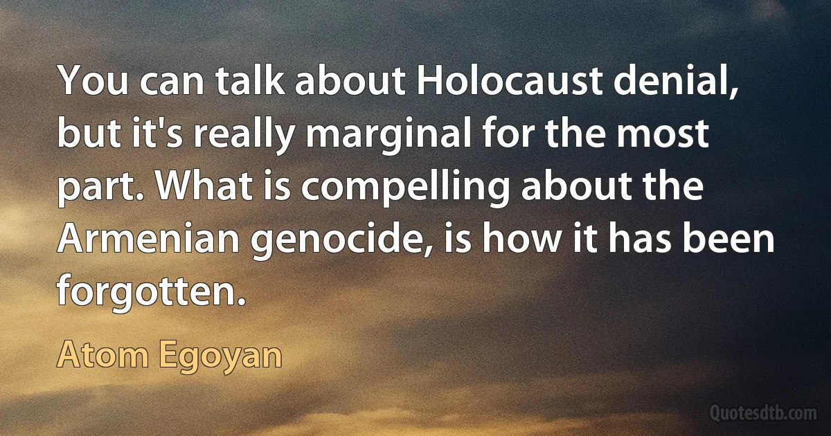 You can talk about Holocaust denial, but it's really marginal for the most part. What is compelling about the Armenian genocide, is how it has been forgotten. (Atom Egoyan)