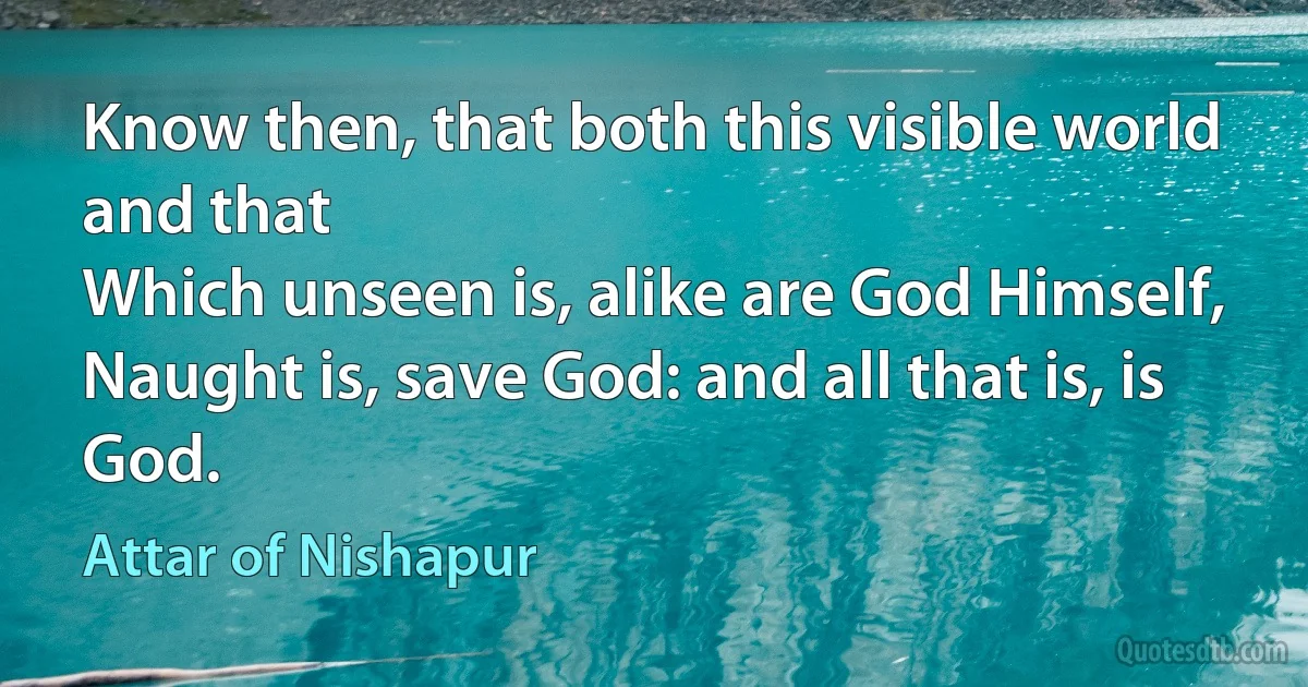 Know then, that both this visible world and that
Which unseen is, alike are God Himself,
Naught is, save God: and all that is, is God. (Attar of Nishapur)