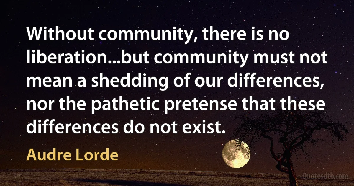 Without community, there is no liberation...but community must not mean a shedding of our differences, nor the pathetic pretense that these differences do not exist. (Audre Lorde)