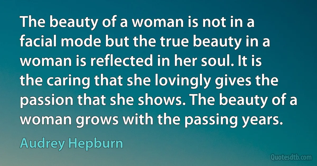 The beauty of a woman is not in a facial mode but the true beauty in a woman is reflected in her soul. It is the caring that she lovingly gives the passion that she shows. The beauty of a woman grows with the passing years. (Audrey Hepburn)