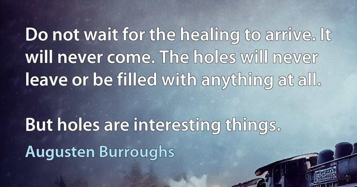 Do not wait for the healing to arrive. It will never come. The holes will never leave or be filled with anything at all.

But holes are interesting things. (Augusten Burroughs)