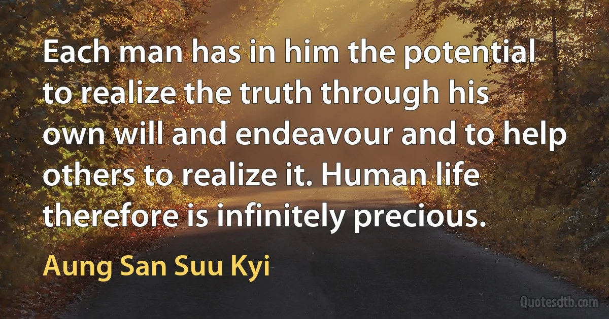 Each man has in him the potential to realize the truth through his own will and endeavour and to help others to realize it. Human life therefore is infinitely precious. (Aung San Suu Kyi)