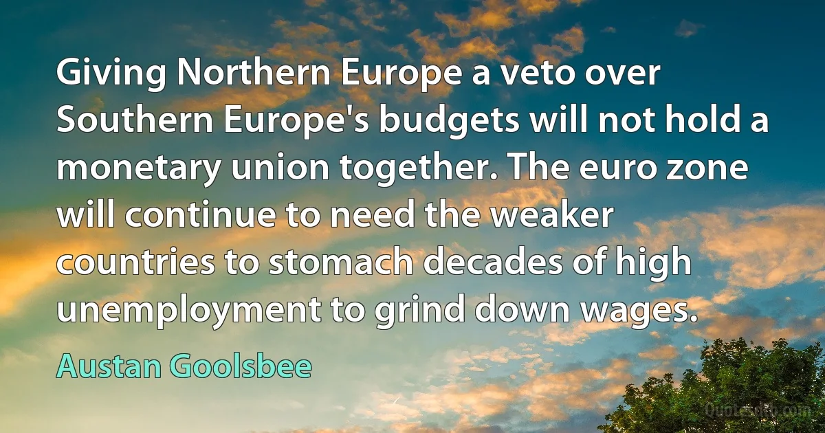 Giving Northern Europe a veto over Southern Europe's budgets will not hold a monetary union together. The euro zone will continue to need the weaker countries to stomach decades of high unemployment to grind down wages. (Austan Goolsbee)