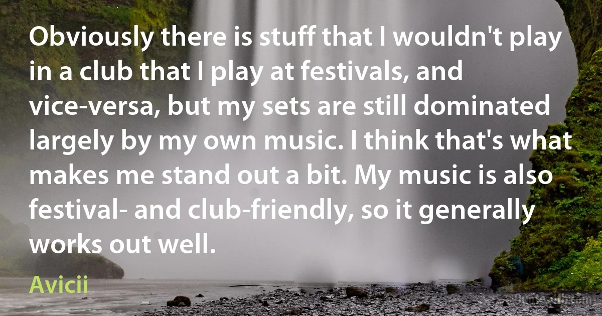 Obviously there is stuff that I wouldn't play in a club that I play at festivals, and vice-versa, but my sets are still dominated largely by my own music. I think that's what makes me stand out a bit. My music is also festival- and club-friendly, so it generally works out well. (Avicii)