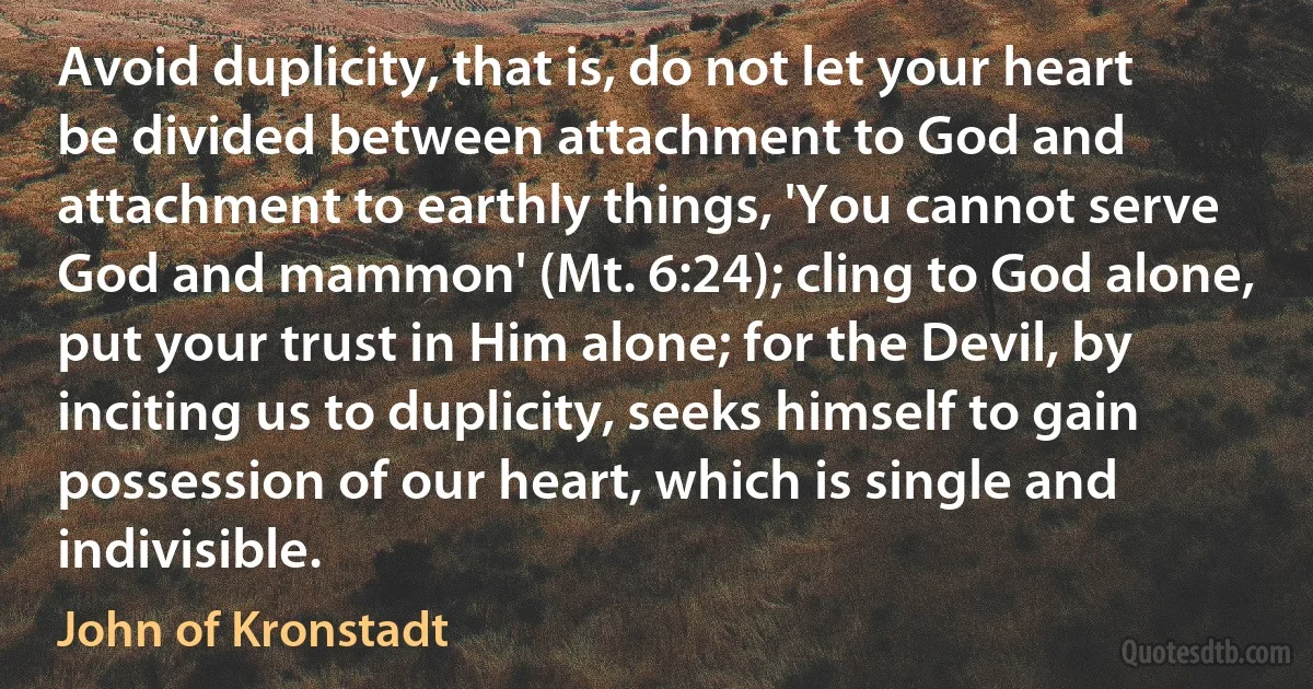 Avoid duplicity, that is, do not let your heart be divided between attachment to God and attachment to earthly things, 'You cannot serve God and mammon' (Mt. 6:24); cling to God alone, put your trust in Him alone; for the Devil, by inciting us to duplicity, seeks himself to gain possession of our heart, which is single and indivisible. (John of Kronstadt)