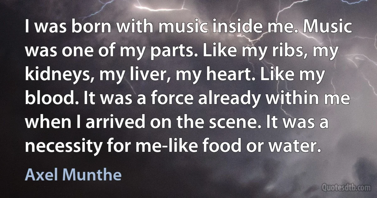 I was born with music inside me. Music was one of my parts. Like my ribs, my kidneys, my liver, my heart. Like my blood. It was a force already within me when I arrived on the scene. It was a necessity for me-like food or water. (Axel Munthe)