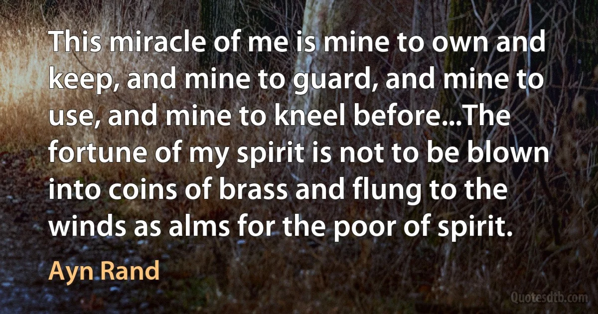 This miracle of me is mine to own and keep, and mine to guard, and mine to use, and mine to kneel before...The fortune of my spirit is not to be blown into coins of brass and flung to the winds as alms for the poor of spirit. (Ayn Rand)