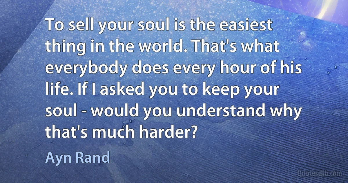 To sell your soul is the easiest thing in the world. That's what everybody does every hour of his life. If I asked you to keep your soul - would you understand why that's much harder? (Ayn Rand)