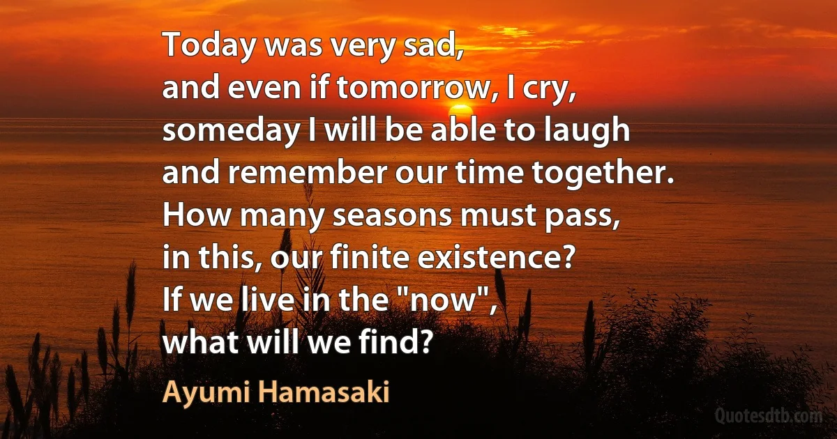 Today was very sad,
and even if tomorrow, I cry,
someday I will be able to laugh
and remember our time together.
How many seasons must pass,
in this, our finite existence?
If we live in the "now",
what will we find? (Ayumi Hamasaki)