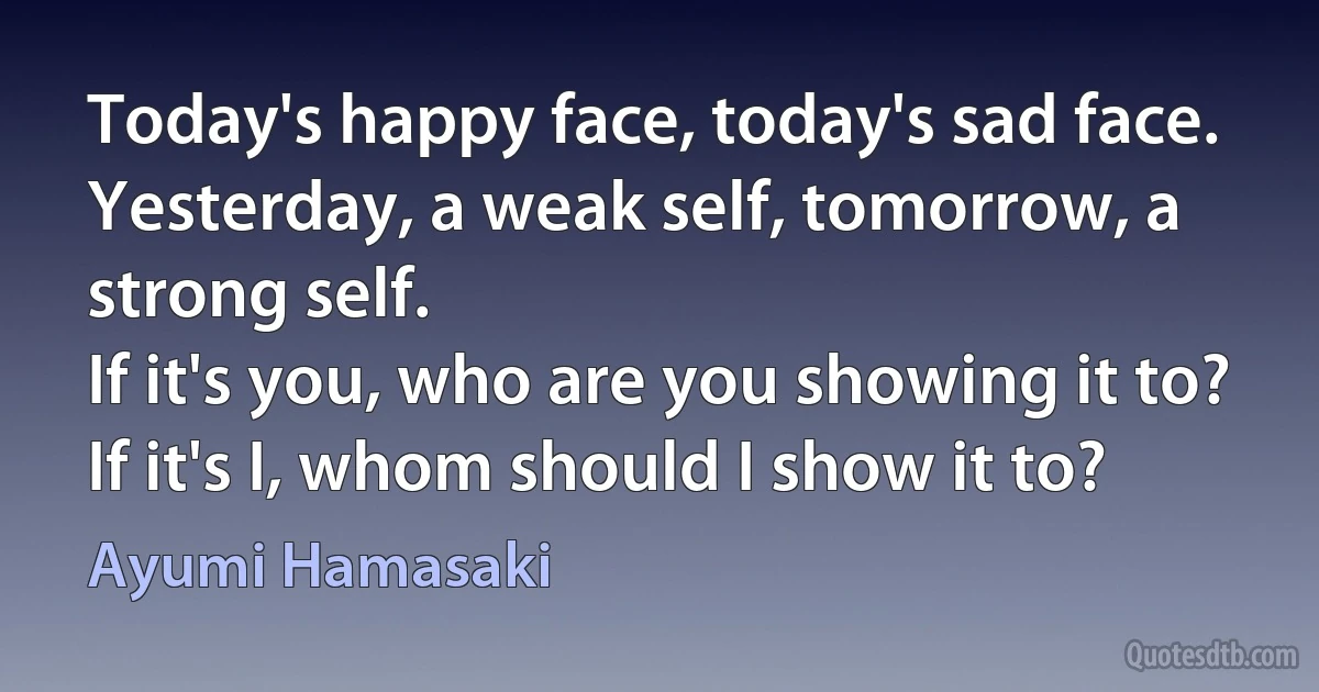 Today's happy face, today's sad face.
Yesterday, a weak self, tomorrow, a strong self.
If it's you, who are you showing it to?
If it's I, whom should I show it to? (Ayumi Hamasaki)