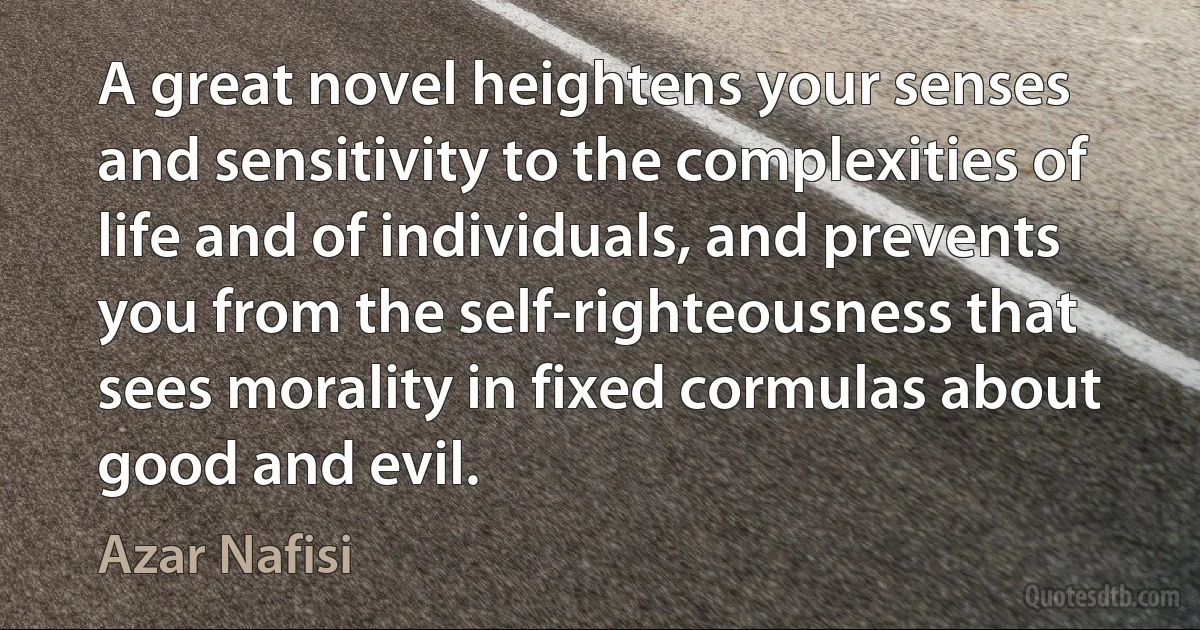 A great novel heightens your senses and sensitivity to the complexities of life and of individuals, and prevents you from the self-righteousness that sees morality in fixed cormulas about good and evil. (Azar Nafisi)