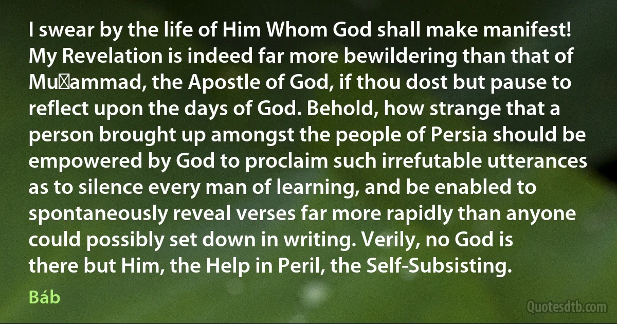 I swear by the life of Him Whom God shall make manifest! My Revelation is indeed far more bewildering than that of Muḥammad, the Apostle of God, if thou dost but pause to reflect upon the days of God. Behold, how strange that a person brought up amongst the people of Persia should be empowered by God to proclaim such irrefutable utterances as to silence every man of learning, and be enabled to spontaneously reveal verses far more rapidly than anyone could possibly set down in writing. Verily, no God is there but Him, the Help in Peril, the Self-Subsisting. (Báb)