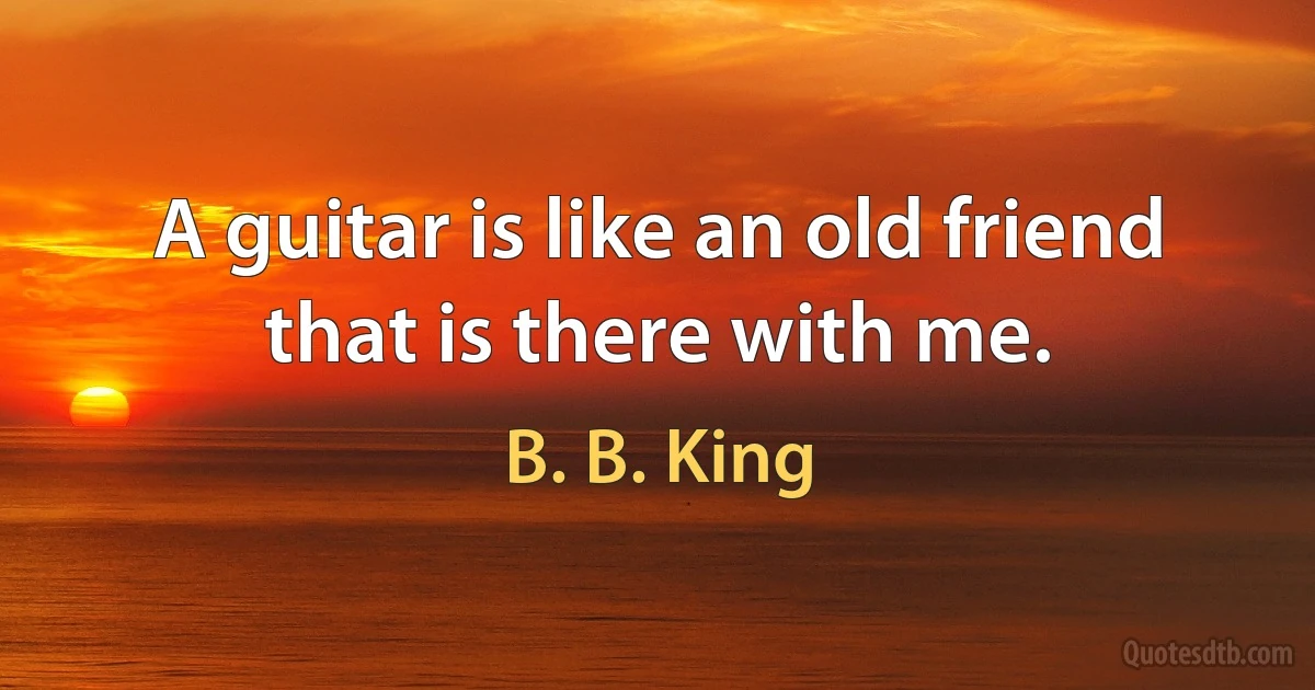 A guitar is like an old friend that is there with me. (B. B. King)