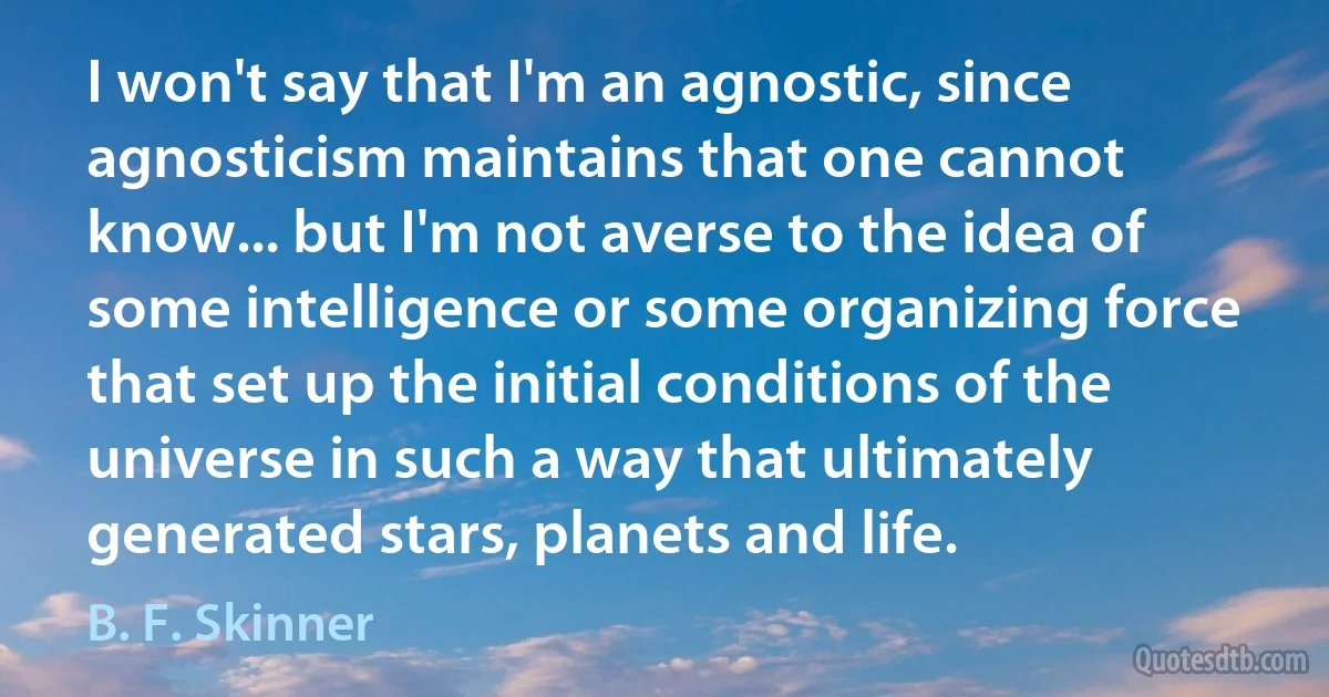 I won't say that I'm an agnostic, since agnosticism maintains that one cannot know... but I'm not averse to the idea of some intelligence or some organizing force that set up the initial conditions of the universe in such a way that ultimately generated stars, planets and life. (B. F. Skinner)