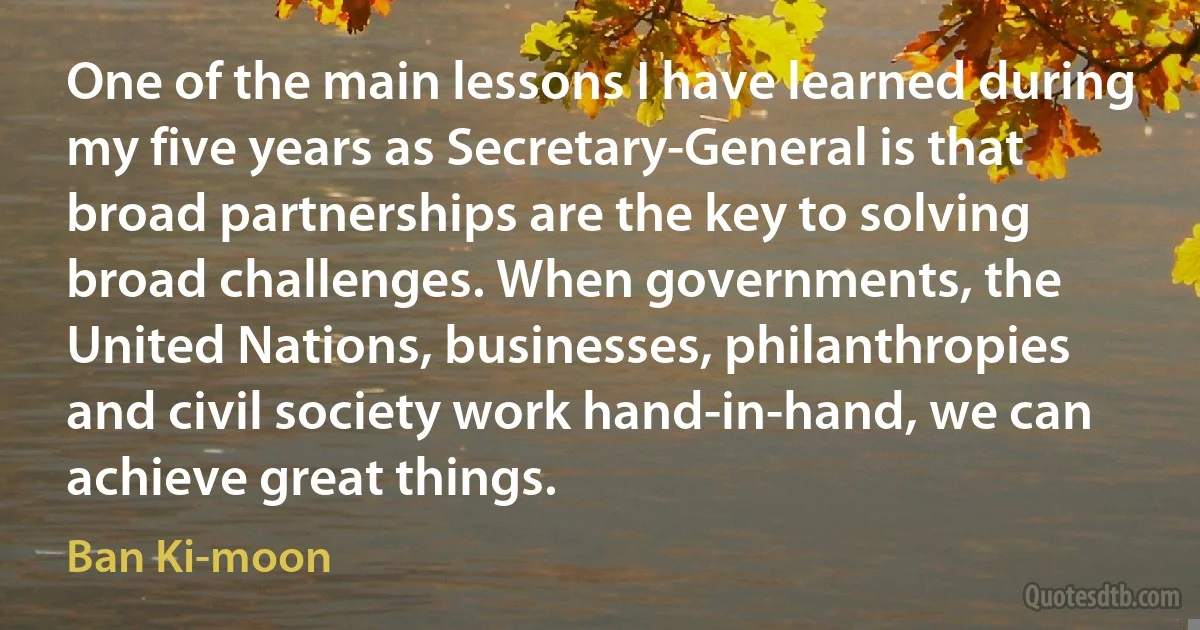 One of the main lessons I have learned during my five years as Secretary-General is that broad partnerships are the key to solving broad challenges. When governments, the United Nations, businesses, philanthropies and civil society work hand-in-hand, we can achieve great things. (Ban Ki-moon)