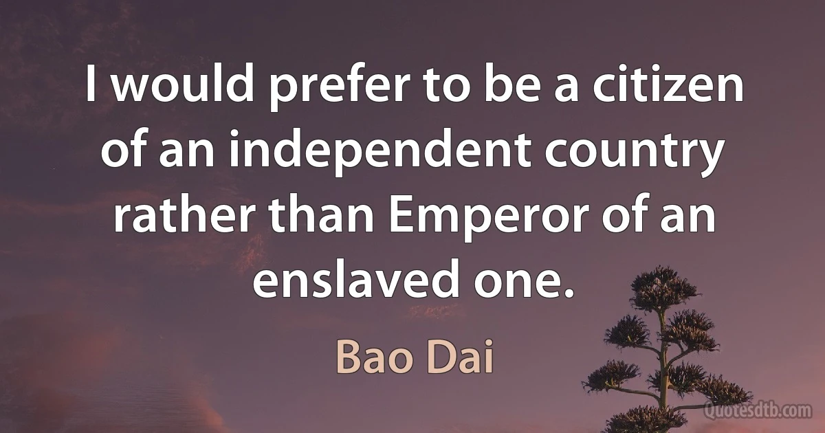 I would prefer to be a citizen of an independent country rather than Emperor of an enslaved one. (Bao Dai)