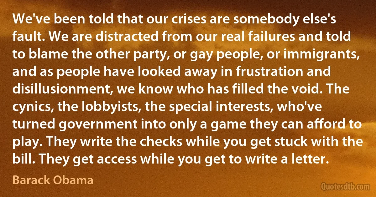 We've been told that our crises are somebody else's fault. We are distracted from our real failures and told to blame the other party, or gay people, or immigrants, and as people have looked away in frustration and disillusionment, we know who has filled the void. The cynics, the lobbyists, the special interests, who've turned government into only a game they can afford to play. They write the checks while you get stuck with the bill. They get access while you get to write a letter. (Barack Obama)