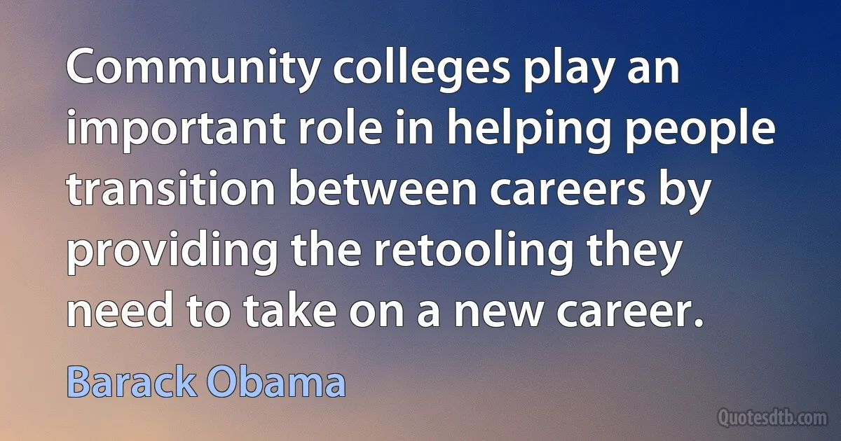 Community colleges play an important role in helping people transition between careers by providing the retooling they need to take on a new career. (Barack Obama)