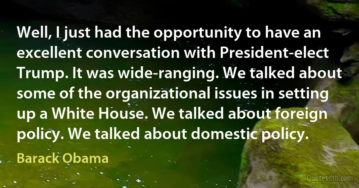 Well, I just had the opportunity to have an excellent conversation with President-elect Trump. It was wide-ranging. We talked about some of the organizational issues in setting up a White House. We talked about foreign policy. We talked about domestic policy. (Barack Obama)