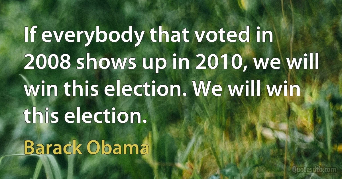 If everybody that voted in 2008 shows up in 2010, we will win this election. We will win this election. (Barack Obama)