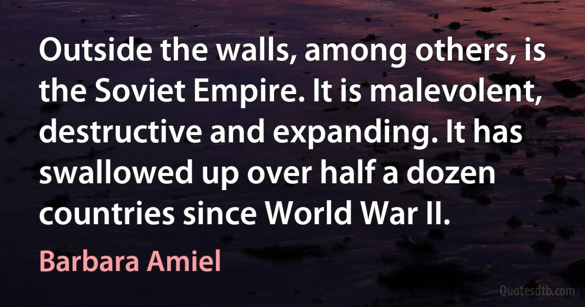 Outside the walls, among others, is the Soviet Empire. It is malevolent, destructive and expanding. It has swallowed up over half a dozen countries since World War II. (Barbara Amiel)