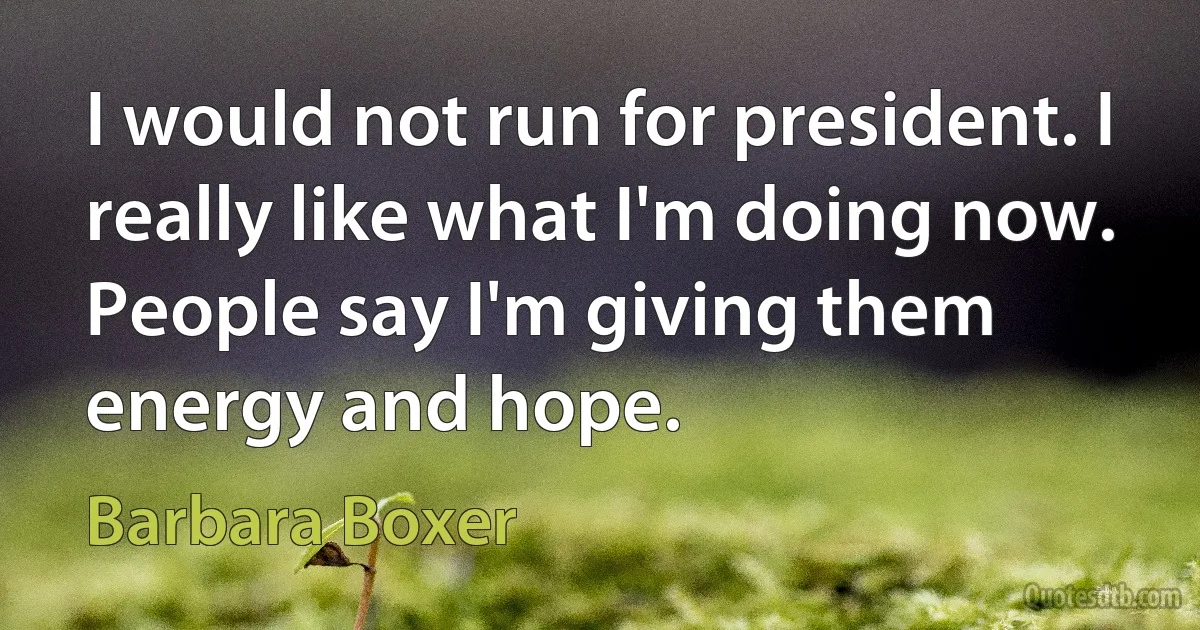 I would not run for president. I really like what I'm doing now. People say I'm giving them energy and hope. (Barbara Boxer)