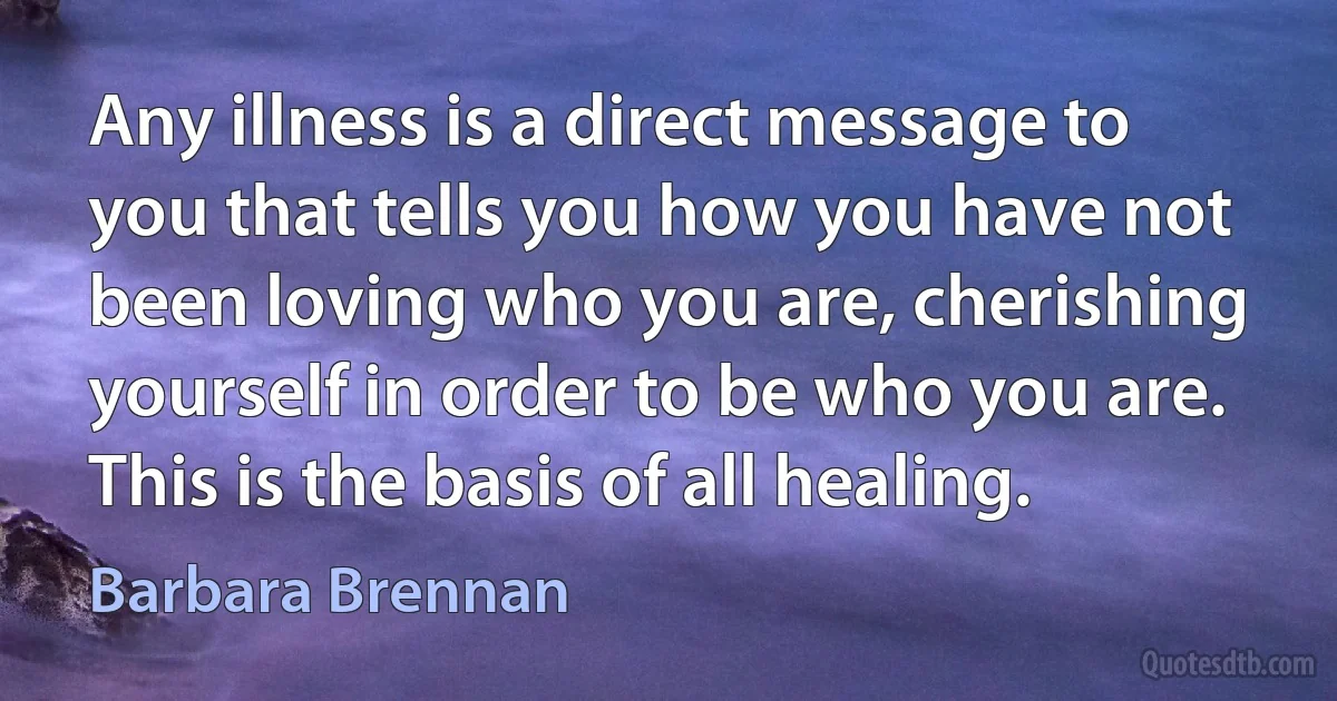 Any illness is a direct message to you that tells you how you have not been loving who you are, cherishing yourself in order to be who you are. This is the basis of all healing. (Barbara Brennan)