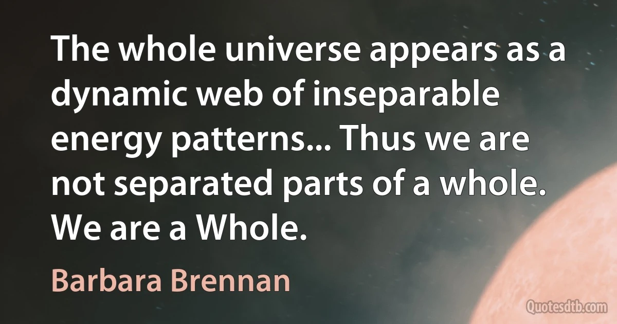 The whole universe appears as a dynamic web of inseparable energy patterns... Thus we are not separated parts of a whole. We are a Whole. (Barbara Brennan)