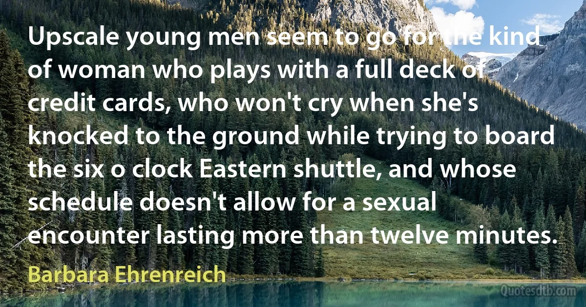 Upscale young men seem to go for the kind of woman who plays with a full deck of credit cards, who won't cry when she's knocked to the ground while trying to board the six o clock Eastern shuttle, and whose schedule doesn't allow for a sexual encounter lasting more than twelve minutes. (Barbara Ehrenreich)