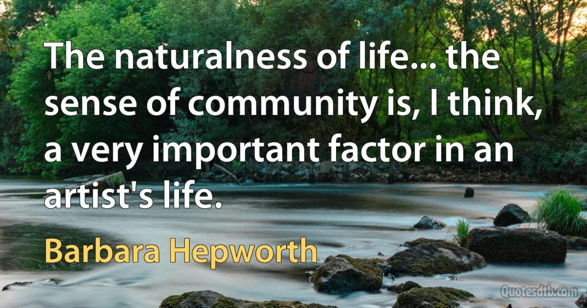 The naturalness of life... the sense of community is, I think, a very important factor in an artist's life. (Barbara Hepworth)