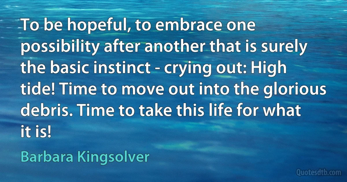 To be hopeful, to embrace one possibility after another that is surely the basic instinct - crying out: High tide! Time to move out into the glorious debris. Time to take this life for what it is! (Barbara Kingsolver)