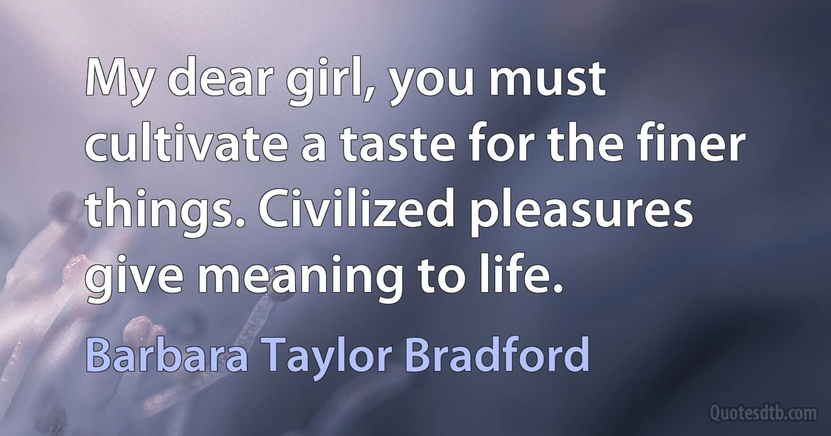 My dear girl, you must cultivate a taste for the finer things. Civilized pleasures give meaning to life. (Barbara Taylor Bradford)