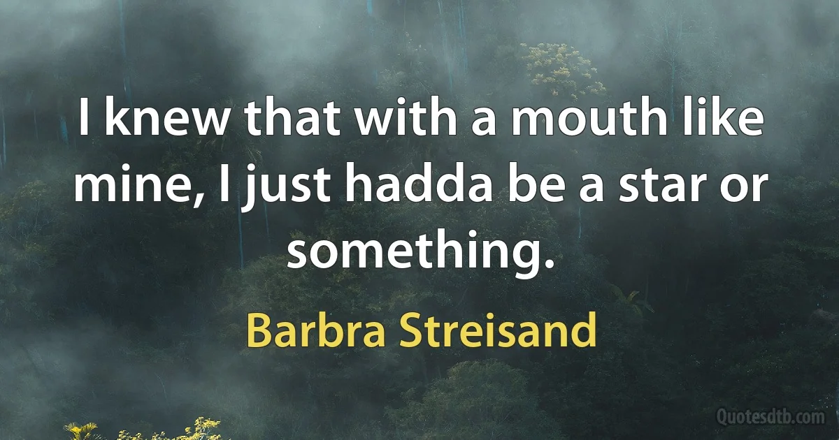 I knew that with a mouth like mine, I just hadda be a star or something. (Barbra Streisand)