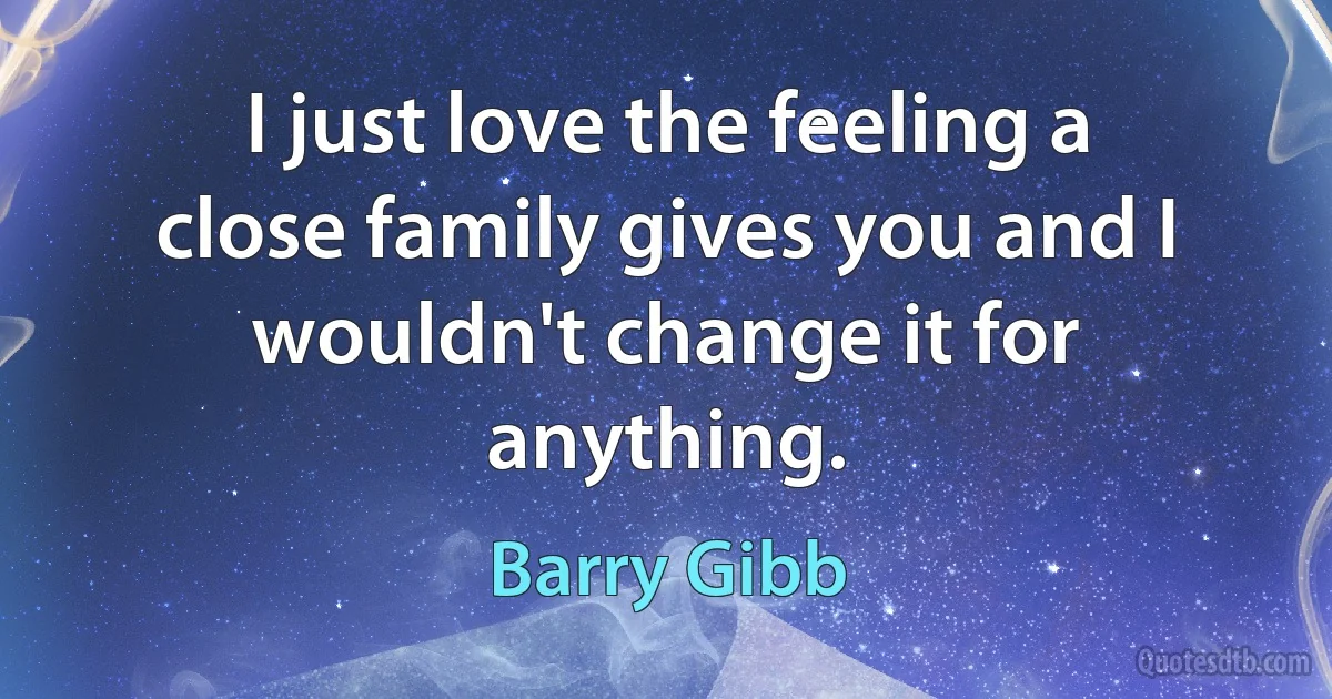 I just love the feeling a close family gives you and I wouldn't change it for anything. (Barry Gibb)