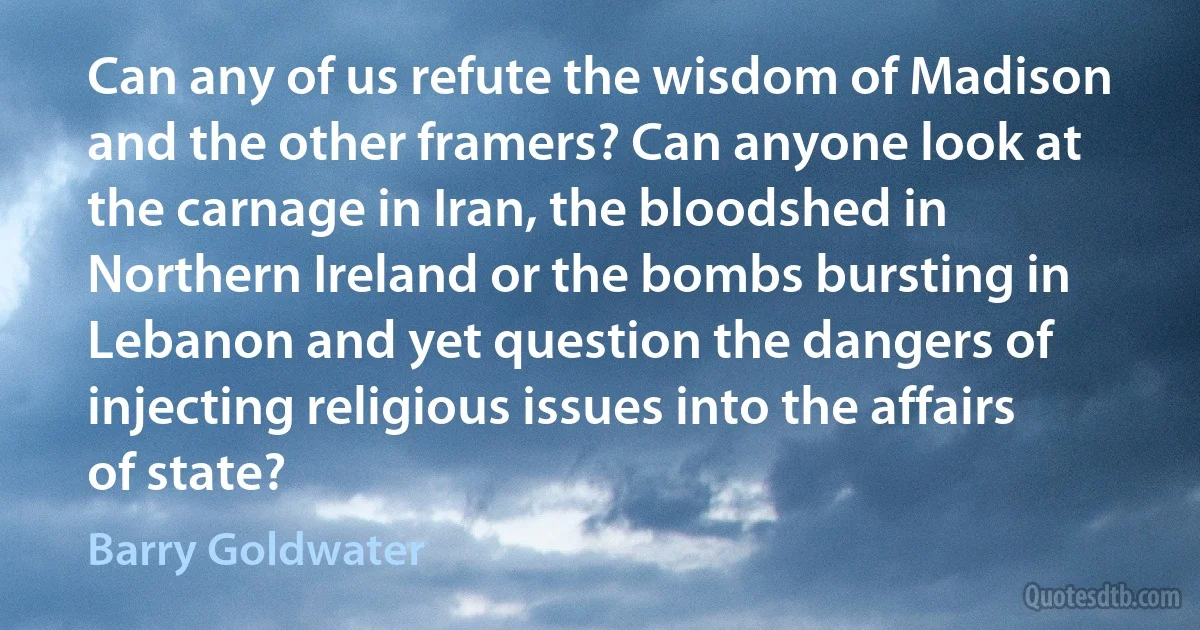 Can any of us refute the wisdom of Madison and the other framers? Can anyone look at the carnage in Iran, the bloodshed in Northern Ireland or the bombs bursting in Lebanon and yet question the dangers of injecting religious issues into the affairs of state? (Barry Goldwater)