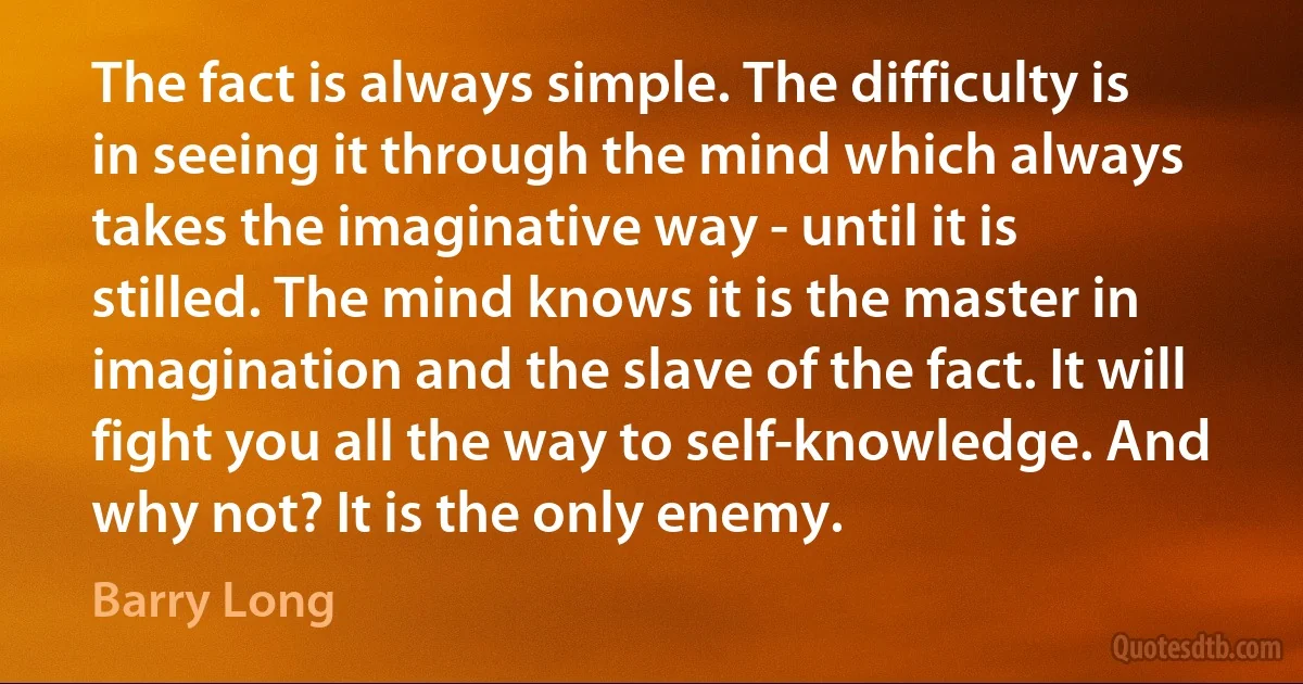 The fact is always simple. The difficulty is in seeing it through the mind which always takes the imaginative way - until it is stilled. The mind knows it is the master in imagination and the slave of the fact. It will fight you all the way to self-knowledge. And why not? It is the only enemy. (Barry Long)