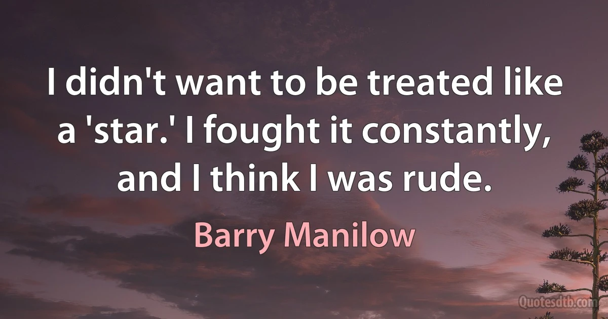 I didn't want to be treated like a 'star.' I fought it constantly, and I think I was rude. (Barry Manilow)