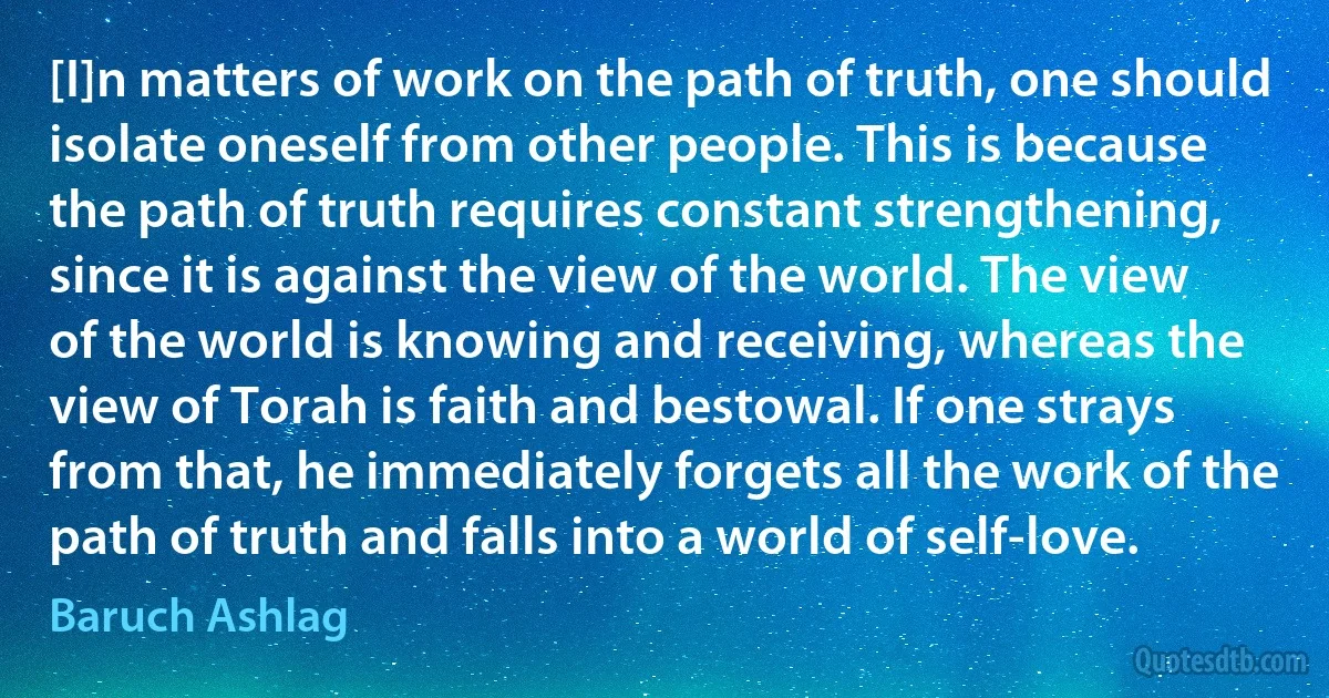 [I]n matters of work on the path of truth, one should isolate oneself from other people. This is because the path of truth requires constant strengthening, since it is against the view of the world. The view of the world is knowing and receiving, whereas the view of Torah is faith and bestowal. If one strays from that, he immediately forgets all the work of the path of truth and falls into a world of self-love. (Baruch Ashlag)