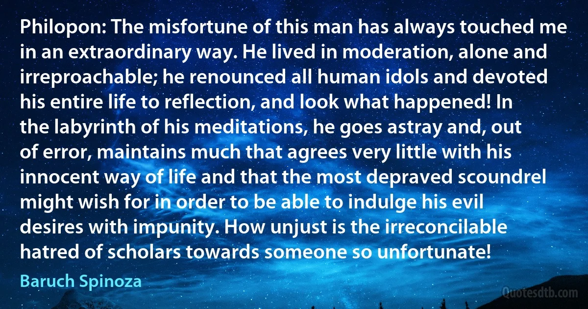 Philopon: The misfortune of this man has always touched me in an extraordinary way. He lived in moderation, alone and irreproachable; he renounced all human idols and devoted his entire life to reflection, and look what happened! In the labyrinth of his meditations, he goes astray and, out of error, maintains much that agrees very little with his innocent way of life and that the most depraved scoundrel might wish for in order to be able to indulge his evil desires with impunity. How unjust is the irreconcilable hatred of scholars towards someone so unfortunate! (Baruch Spinoza)