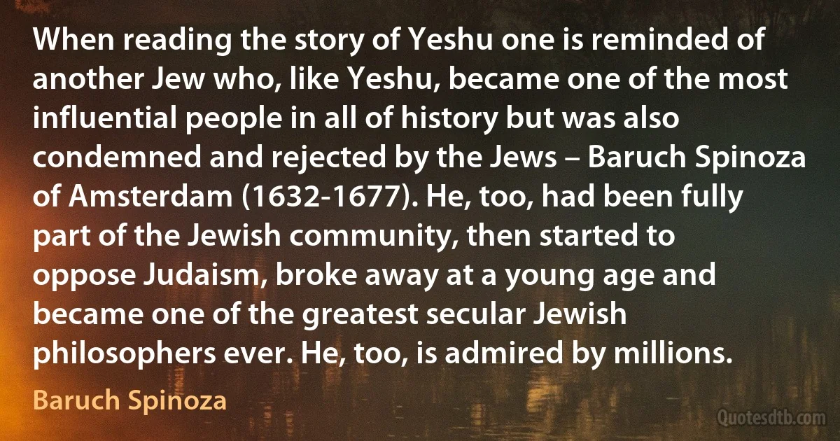 When reading the story of Yeshu one is reminded of another Jew who, like Yeshu, became one of the most influential people in all of history but was also condemned and rejected by the Jews – Baruch Spinoza of Amsterdam (1632-1677). He, too, had been fully part of the Jewish community, then started to oppose Judaism, broke away at a young age and became one of the greatest secular Jewish philosophers ever. He, too, is admired by millions. (Baruch Spinoza)