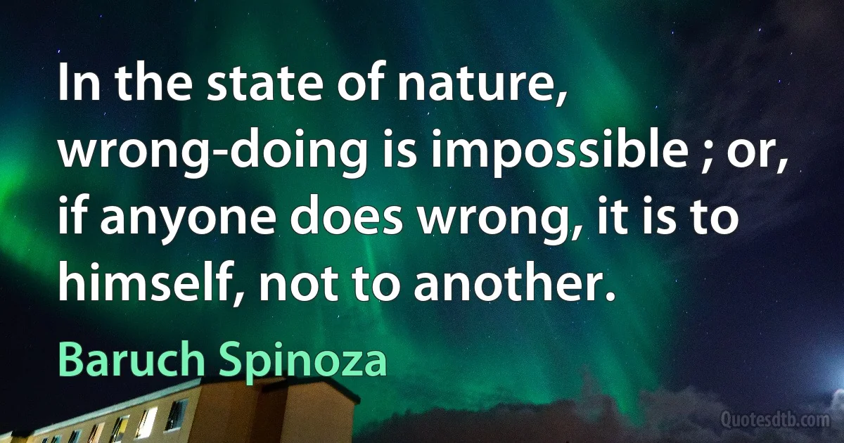 In the state of nature, wrong-doing is impossible ; or, if anyone does wrong, it is to himself, not to another. (Baruch Spinoza)