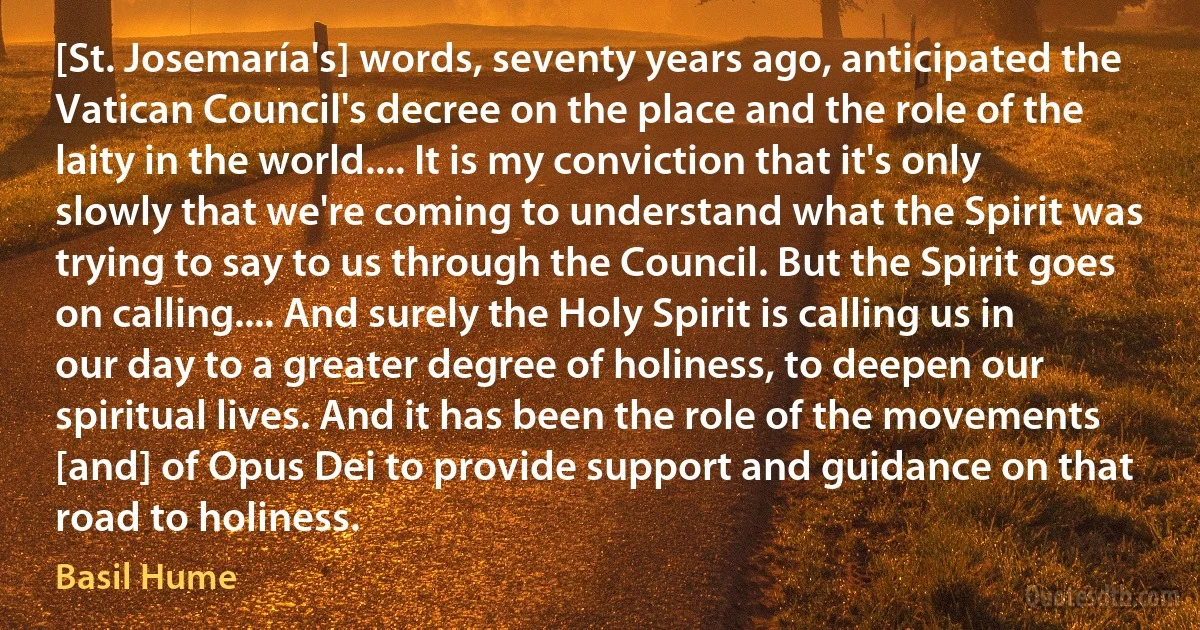 [St. Josemaría's] words, seventy years ago, anticipated the Vatican Council's decree on the place and the role of the laity in the world.... It is my conviction that it's only slowly that we're coming to understand what the Spirit was trying to say to us through the Council. But the Spirit goes on calling.... And surely the Holy Spirit is calling us in our day to a greater degree of holiness, to deepen our spiritual lives. And it has been the role of the movements [and] of Opus Dei to provide support and guidance on that road to holiness. (Basil Hume)