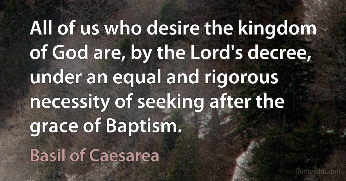 All of us who desire the kingdom of God are, by the Lord's decree, under an equal and rigorous necessity of seeking after the grace of Baptism. (Basil of Caesarea)