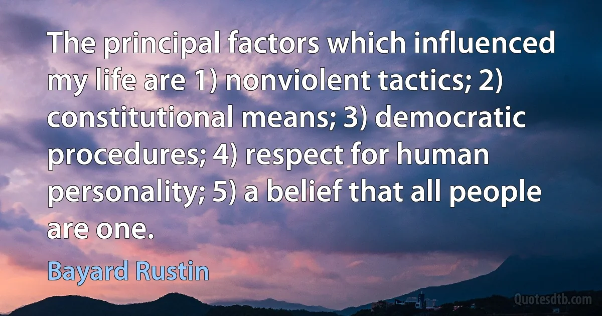 The principal factors which influenced my life are 1) nonviolent tactics; 2) constitutional means; 3) democratic procedures; 4) respect for human personality; 5) a belief that all people are one. (Bayard Rustin)