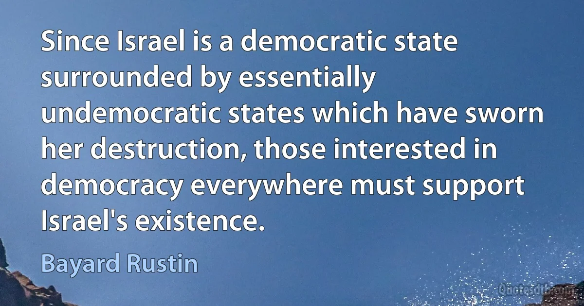 Since Israel is a democratic state surrounded by essentially undemocratic states which have sworn her destruction, those interested in democracy everywhere must support Israel's existence. (Bayard Rustin)