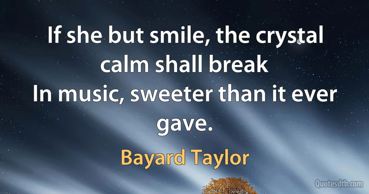 If she but smile, the crystal calm shall break
In music, sweeter than it ever gave. (Bayard Taylor)