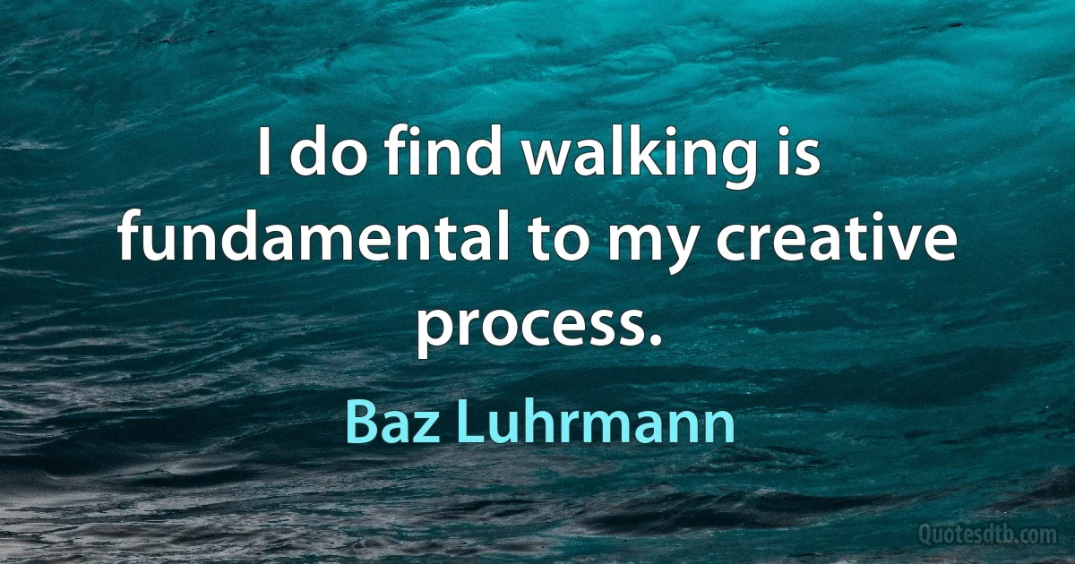 I do find walking is fundamental to my creative process. (Baz Luhrmann)