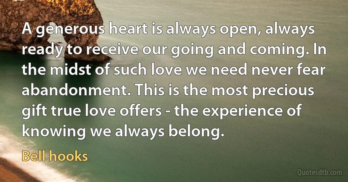 A generous heart is always open, always ready to receive our going and coming. In the midst of such love we need never fear abandonment. This is the most precious gift true love offers - the experience of knowing we always belong. (Bell hooks)