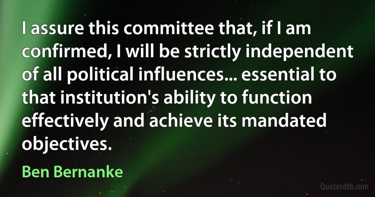 I assure this committee that, if I am confirmed, I will be strictly independent of all political influences... essential to that institution's ability to function effectively and achieve its mandated objectives. (Ben Bernanke)