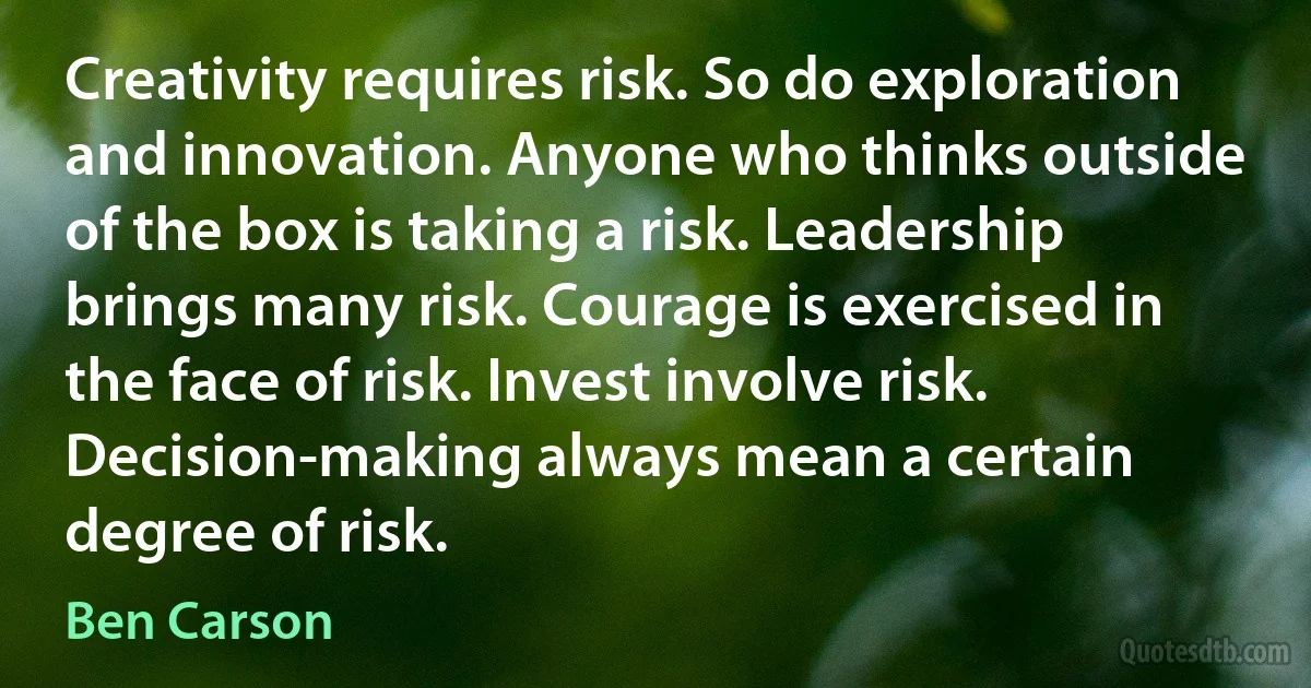 Creativity requires risk. So do exploration and innovation. Anyone who thinks outside of the box is taking a risk. Leadership brings many risk. Courage is exercised in the face of risk. Invest involve risk. Decision-making always mean a certain degree of risk. (Ben Carson)